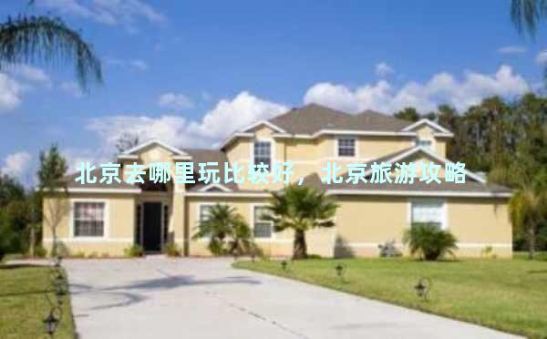 北京去哪里玩比较好，北京旅游攻略 